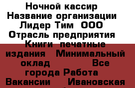 Ночной кассир › Название организации ­ Лидер Тим, ООО › Отрасль предприятия ­ Книги, печатные издания › Минимальный оклад ­ 24 300 - Все города Работа » Вакансии   . Ивановская обл.